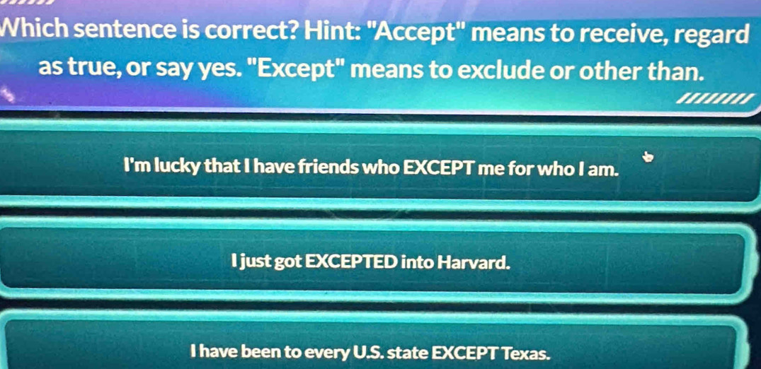 Which sentence is correct? Hint: "Accept' means to receive, regard
as true, or say yes. "Except" means to exclude or other than.
......''
I'm lucky that I have friends who EXCEPT me for who I am.
I just got EXCEPTED into Harvard.
I have been to every U.S. state EXCEPT Texas.