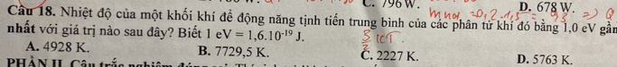 796W. D. 678 W.
Câu 18. Nhiệt độ của một khối khí đề động năng tịnh tiến trung bình của các phân tử khí đó bằng 1,0 eV gần
nhất với giá trị nào sau đây? Biết 1 e V=1,6.10^(-19)J.
A. 4928 K. B. 7729,5 K. C. 2227 K. D. 5763 K.
PHẢN II Câu trấ