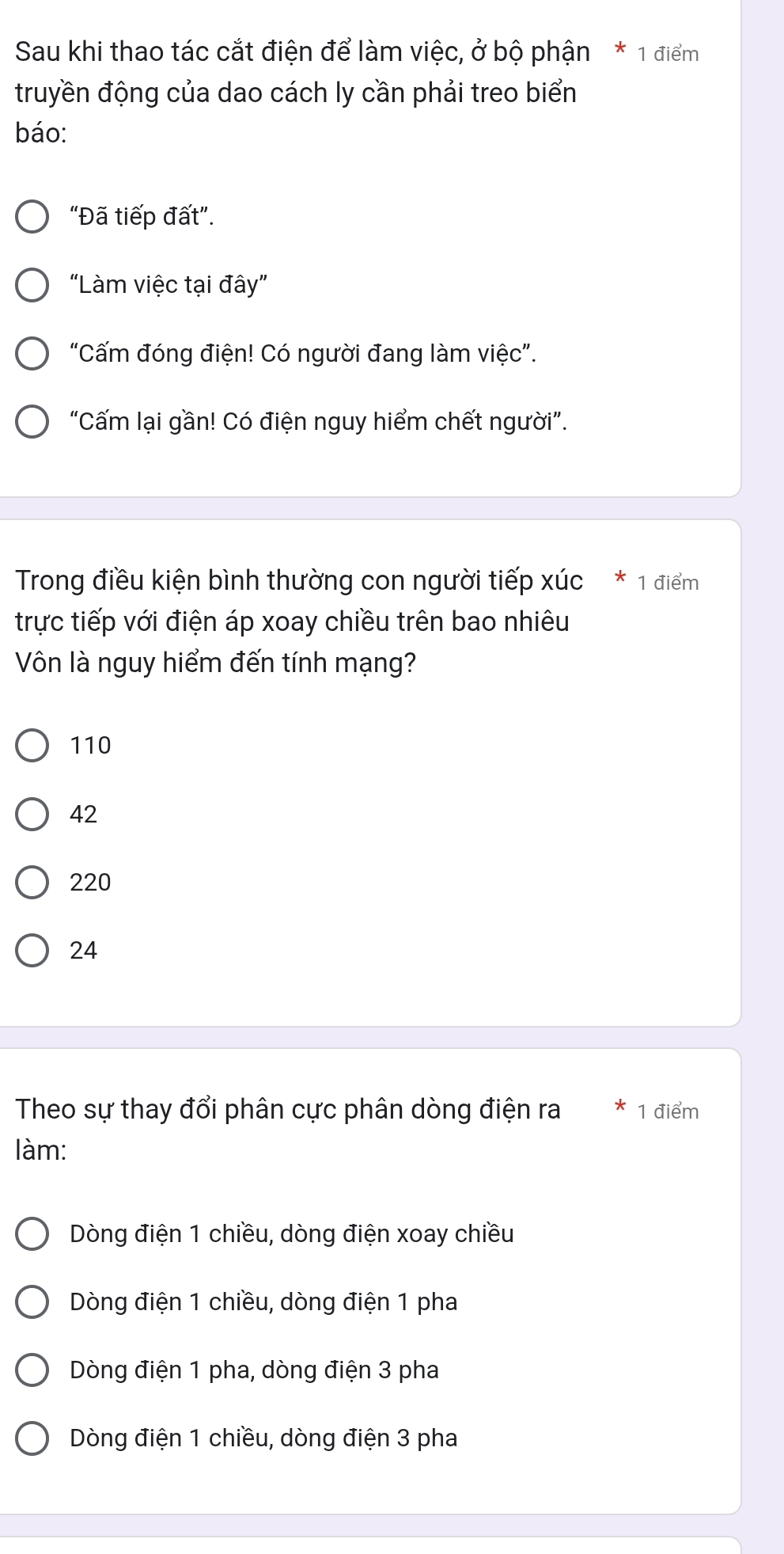 Sau khi thao tác cắt điện để làm việc, ở bộ phận * 1 điểm
truyền động của dao cách ly cần phải treo biển
báo:
“Đã tiếp đất”.
"Làm việc tại đây”
"Cấm đóng điện! Có người đang làm việc".
“Cấm lại gần! Có điện nguy hiểm chết người”.
Trong điều kiện bình thường con người tiếp xúc * 1 điểm
trực tiếp với điện áp xoay chiều trên bao nhiêu
Vôn là nguy hiểm đến tính mạng?
110
42
220
24
Theo sự thay đổi phân cực phân dòng điện ra 1 điểm
làm:
Dòng điện 1 chiều, dòng điện xoay chiều
Dòng điện 1 chiều, dòng điện 1 pha
Dòng điện 1 pha, dòng điện 3 pha
Dòng điện 1 chiều, dòng điện 3 pha