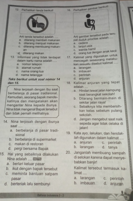 Perhatikan tanda berikut! 16. Perhatikan gambar berikut!
Arti tanda tersebut adalah ... Arti gambar tersebut pada tem-
a. dilarang membeli makanan pat duduk prioritas adalah ....
b. dilarang menjual makanan
c. dilarang membuang makan- b. lanjut usia a. cedera
an c. wanita hamil
d dilarang makan d. orang tua dengan anak kecil
13. Informasi yang tidak terdapat 17. Kalimat yang digunakan untuk
dalam kartu nama adalah .... mencegah seseorang melaku-
a. nomor telepon kan sesuatu disebut kalimat ....
b. alamat rumah
c. nama orang tua a. larangan
b. imbauan
d. nama tetangga c. perintah
Teks berikut untuk soal nomor 14 d. anjuran
dan 15. 18. Kalimat anjuran yang tepat
adalah ....
Nina terpisah dengan Ibu saat
berbelanja di pasar tradisional. a. Hindari lewat jalan kampung
Kemudian, seorang bapak mende- saat berangkat sekolah!
katinya dan mengatakan akan b. Dilarang bermain-main di
mengantar Nina kepada ibunya sekitar jalan raya!
Nina tidak mengenal Bapak tersebut c. Sebaiknya kita membersih-
kan kelas sebelum pulang
dan tidak pernah melihatnya. sekolah.
14. Nina terpisah dengan ibunya d. Jangan mengebut saat naik
sepeda agar tidak celaka di
saat .... jalan!
a. berbelanja di pasar tradi- 19. Kata ayo, lakukan, dan hendak-
sional
b. berbelanja di supermarket lah digunakan dalam kalimat ....
c. makan di restoran a. anjuran c. perintah
d. pergi bersama Bapak b. larangan d. tanya
15. Hal yang sebaiknya dilakukan 20. Janganlah membuang sampah
Nina adalah .... ￥ s
di selokan karena dapat menye-
a. berlari keluar pasar babkan banjir!
b. ikut dengan bapak tersebut limat .... Kalimat tersebut termasuk ka-
c. meminta bantuan satpam a. larangan c. perintah
pasar
d. berteriak lalu sembunyi b. imbauan d. anjuran
Bahasa Indonesia 3 - 2