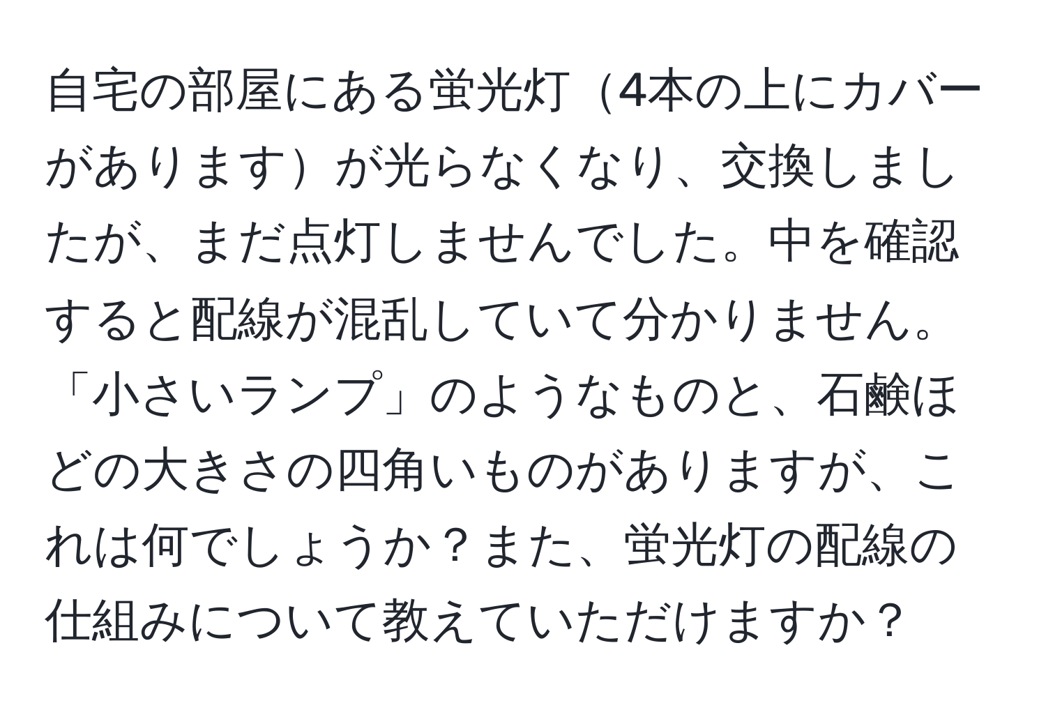 自宅の部屋にある蛍光灯4本の上にカバーがありますが光らなくなり、交換しましたが、まだ点灯しませんでした。中を確認すると配線が混乱していて分かりません。「小さいランプ」のようなものと、石鹸ほどの大きさの四角いものがありますが、これは何でしょうか？また、蛍光灯の配線の仕組みについて教えていただけますか？