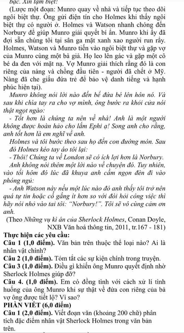 bạc. Xin tạm biệt!
(Lược một đoạn: Munro quay về nhà và tiếp tục theo dõi
ngôi biệt thự. Ông gửi điện tín cho Holmes khi thấy ngôi
biệt thự có người ở. Holmes và Watson nhanh chóng đến
Norbury để giúp Munro giải quyết bí ần. Munro khi ấy đã
đợi sẵn chúng tôi tại sân ga mặt xanh xao người run rấy.
Holmes, Watson và Munro tiến vào ngôi biệt thự và gặp vợ
của Munro cùng một bà già. Họ leo lên gác và gặp một cô
bé da đen với mặt nạ. Vợ Munro giải thích rằng đó là con
riêng của nàng và chồng đầu tiên - người đã chết ở Mỹ.
Nàng đã che giầu đứa trẻ để bảo vệ danh tiếng và hạnh
phúc hiện tại).
Munro không nói lời nào đến bể đứa bé lên hôn nó. Và
sau khi chìa tay ra cho vợ mình, ông bước ra khỏi cửa nói
thật ngọt ngào:
- Tốt hơn là chúng ta nên về nhà! Anh là một người
không được hoàn hảo cho lắm Ephi ạ! Song anh cho rằng,
anh tốt hơn là em nghĩ về anh.
Holmes và tôi bước theo sau họ đến con đường mòn. Sau
đỏ Holmes kéo tay áo tôi lại:
- Thôi! Chúng ta về London sẽ có ích lợi hơn là Norbury.
Anh không nói thêm một lời nào về chuyện đó. Tuy nhiên,
vào tối hôm đó lúc đã khuya anh cầm ngọn đèn đi vào
phòng ngú:
- Anh Watson này nếu một lúc nào đó anh thấy tôi trở nên
quá tự tin hoặc cổ gắng ít hơn so với đòi hỏi công việc thì
hãy nói nhỏ vào tai tôi: “Norbury!”. Tôi sẽ vô cùng cảm ơn
anh.
(Theo Những vụ kì án của Sherlock Holmes, Conan Doyle,
NXB Văn hoá thông tin, 2011, tr.167 - 181)
Thực hiện các yêu cầu:
Câu 1 (1,0 điểm). Văn bản trên thuộc thể loại nào? Ai là
nhân vật chính?
Câu 2 (1,0 điểm). Tóm tắt các sự kiện chính trong truyện.
Câu 3 (1,0 điểm). Điều gì khiến ông Munro quyết định nhờ
Sherlock Holmes giúp đỡ?
Câu 4. (1,0 điểm). Em có đồng tình với cách xử lí tình
huống của ông Munro khi sự thật về đứa con riêng của bà
vợ ông được tiết lộ? Vì sao?
PHÀN VIÊT (6,0 điểm)
Câu 1 (2,0 điểm). Viết đoạn văn (khoảng 200 chữ) phân
tích đặc điểm nhân vật Sherlock Holmes trong văn bản
trên.