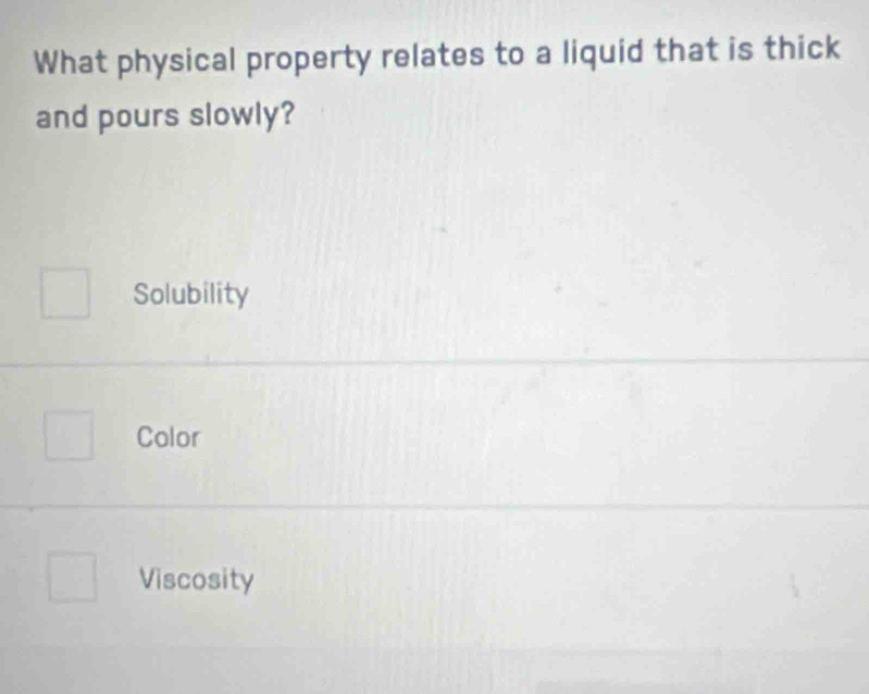 What physical property relates to a liquid that is thick
and pours slowly?
Solubility
Color
Viscosity