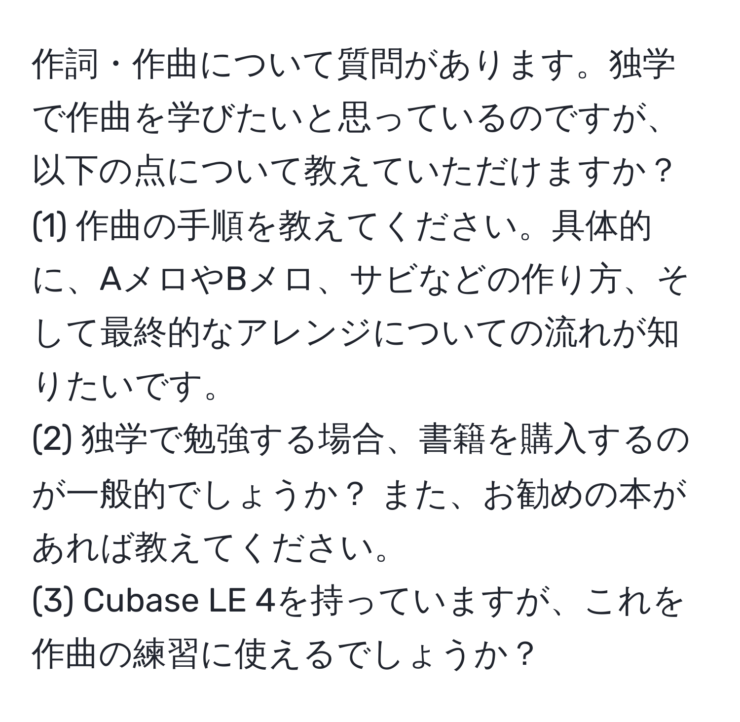 作詞・作曲について質問があります。独学で作曲を学びたいと思っているのですが、以下の点について教えていただけますか？  
(1) 作曲の手順を教えてください。具体的に、AメロやBメロ、サビなどの作り方、そして最終的なアレンジについての流れが知りたいです。  
(2) 独学で勉強する場合、書籍を購入するのが一般的でしょうか？ また、お勧めの本があれば教えてください。  
(3) Cubase LE 4を持っていますが、これを作曲の練習に使えるでしょうか？