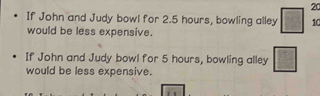 If John and Judy bowl for 2.5 hours, bowling alley □ 10
would be less expensive. 
If John and Judy bowl for 5 hours, bowling alley □
would be less expensive.