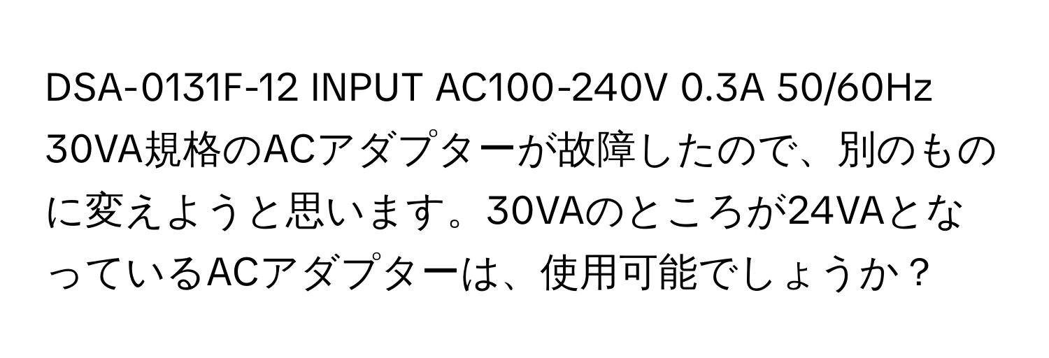 DSA-0131F-12 INPUT AC100-240V 0.3A 50/60Hz 30VA規格のACアダプターが故障したので、別のものに変えようと思います。30VAのところが24VAとなっているACアダプターは、使用可能でしょうか？