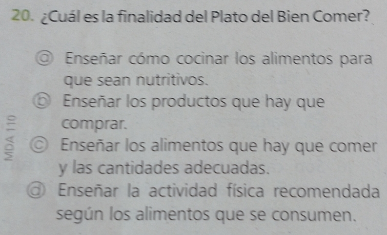 ¿Cuál es la finalidad del Plato del Bien Comer?
◎ Enseñar cómo cocinar los alimentos para
que sean nutritivos.
⑤ Enseñar los productos que hay que
comprar.
© Enseñar los alimentos que hay que comer
y las cantidades adecuadas.
Enseñar la actividad física recomendada
según los alimentos que se consumen.