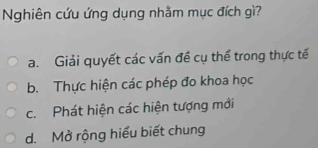 Nghiên cứu ứng dụng nhằm mục đích gì?
a. Giải quyết các vấn đề cụ thể trong thực tế
b. Thực hiện các phép đo khoa học
c. Phát hiện các hiện tượng mới
d. Mở rộng hiểu biết chung