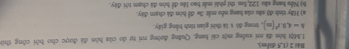 (1,5 điểm). 
1.Một hòn đá rơi xuống một cái hang. Quãng đường rơi tự do của hòn đá được cho bởi công thứ
h=4,9.t^2(m) , trong đó t là thời gian tính bằng giây. 
a) Hãy tính độ sâu của hang nếu mất 3s để hòn đá chạm đáy. 
b) Nếu hang sâu 122,5m thì phải mắt bao lâu để hòn đá chạm tới đáy.