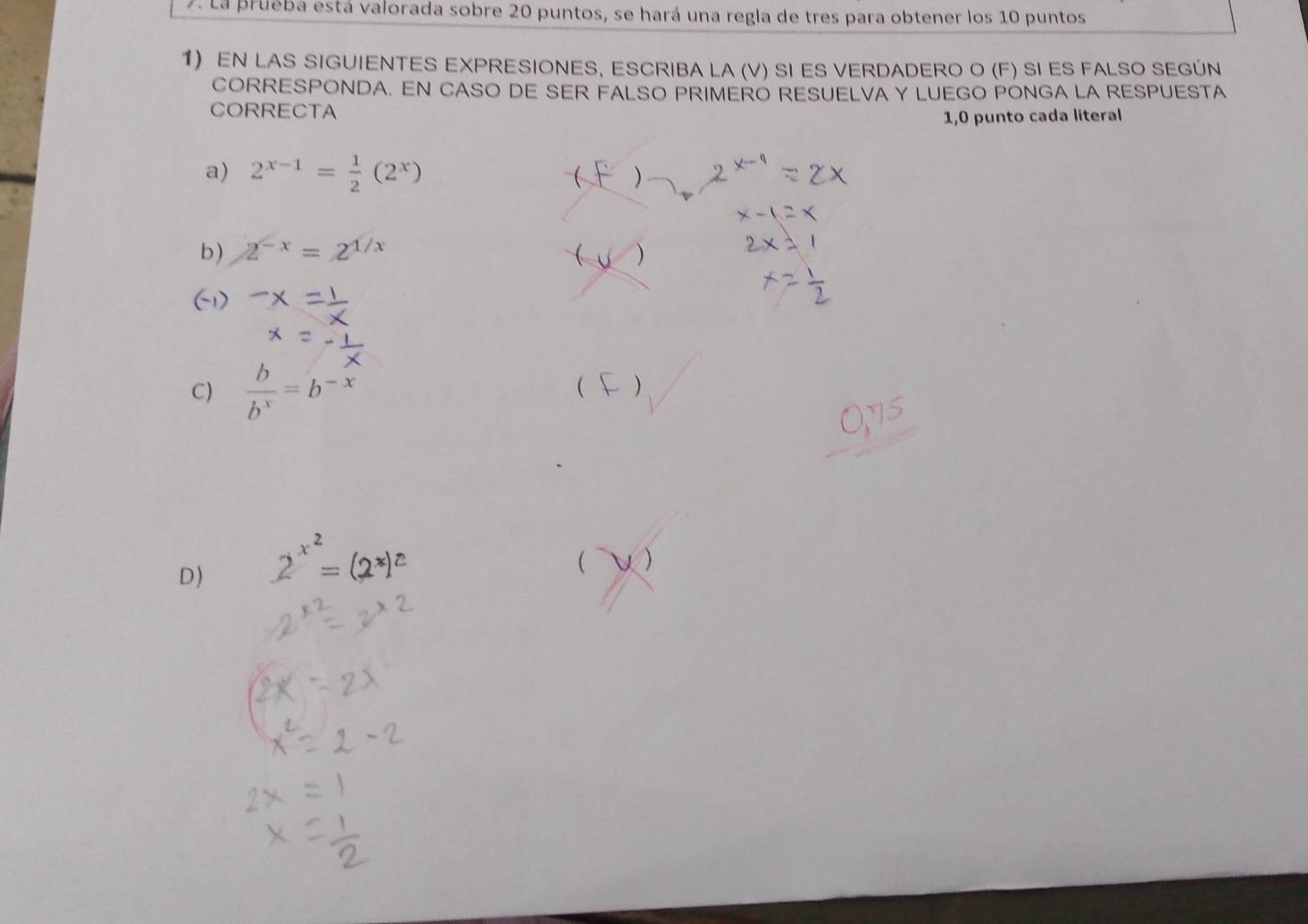 La prueba está valorada sobre 20 puntos, se hará una regla de tres para obtener los 10 puntos 
1) EN LAS SIGUIENTES EXPRESIONES, ESCRIBA LA (V) SI ES VERDADERO O (F) SI ES FALSO SEGÚN 
CORRESPONDA. EN CASO DE SER FALSO PRIMERO RESUELVA Y LUEGO PONGA LA RESPUESTA 
CORRECTA 
1,0 punto cada literal 
a) 2^(x-1)= 1/2 (2^x)  ) 
b) 2^(-x)=2^(1/x) ( ) 
(1) 
C)  b/b^x =b^(-x)
( ) 
D) 2^(x^2)=
 )