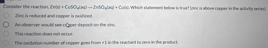 Consider the reaction, Zn(s)+CuSO_4(aq)to ZnSO_4(aq)+Cu(s). Which statement below is true? (zinc is above copper in the activity series)
Zinc is reduced and copper is oxidized.
An observer would see cooper deposit on the zinc.
This reaction does not occur.
The oxidation number of copper goes from +1 in the reactant to zero in the product.