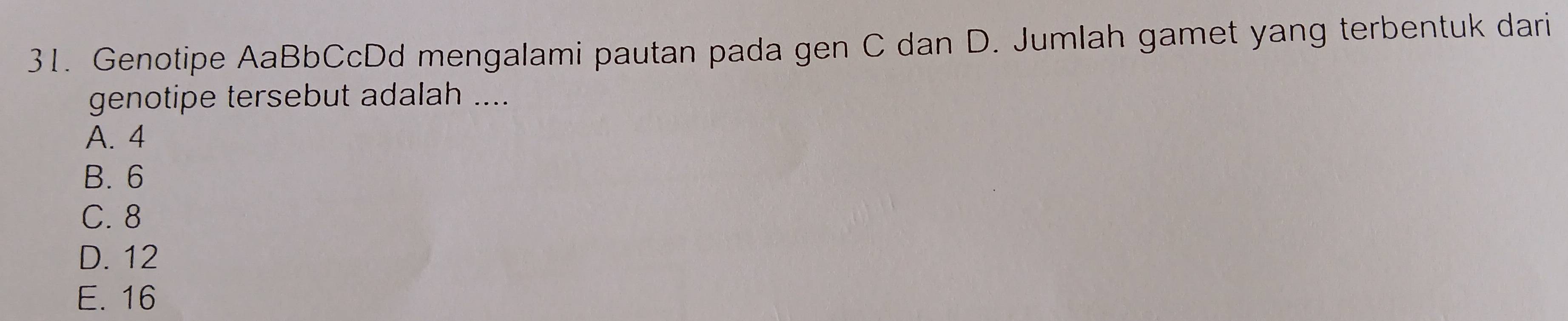 Genotipe AaBbCcDd mengalami pautan pada gen C dan D. Jumlah gamet yang terbentuk dari
genotipe tersebut adalah ....
A. 4
B. 6
C. 8
D. 12
E. 16