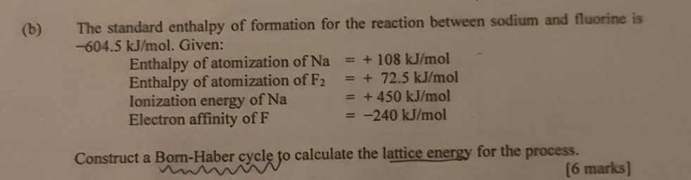 The standard enthalpy of formation for the reaction between sodium and fluorine is
−604.5 kJ/mol. Given: 
Enthalpy of atomization of Na=+108kJ/mol
Enthalpy of atomization of F_2=+72.5kJ/mol
Ionization energy of Na =+450kJ/mol
Electron affinity of F
=-240kJ/mol
Construct a Born-Haber cycle to calculate the lattice energy for the process. 
[6 marks]