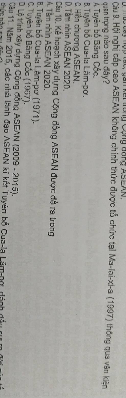 múc day nợp tác, gan kết trong Cộng đông ASEAN.
Câu 9. Hội nghị cấp cao ASEAN không chính thức được tổ chức tại Ma-lai-xi-a (1997) thông qua văn kiện
quan trọng nào sau đây?
A. Tuyên bố Băng Cốc.
B. Tuyên bố Cua-la Lăm-pơ.
C. Hiến chương ASEAN.
D. Tầm nhìn ASEAN 2020.
Câu 10. Kế hoạch xây dựng Cộng đồng ASEAN được đề ra trong
A. Tầm nhìn ASEAN 2020.
B. Tuyên bố Cua-la Lăm-pơ (1971).
C. Tuyên bố Băng Cốc (1967).
D. Lộ trình xây dựng Cộng đồng ASEAN (2009 - 2015).
Câu 11. Năm 2015, các nhà lãnh đạo ASEAN kí kết Tuyên bố Cua-la Lăm-nơ, đánh đá