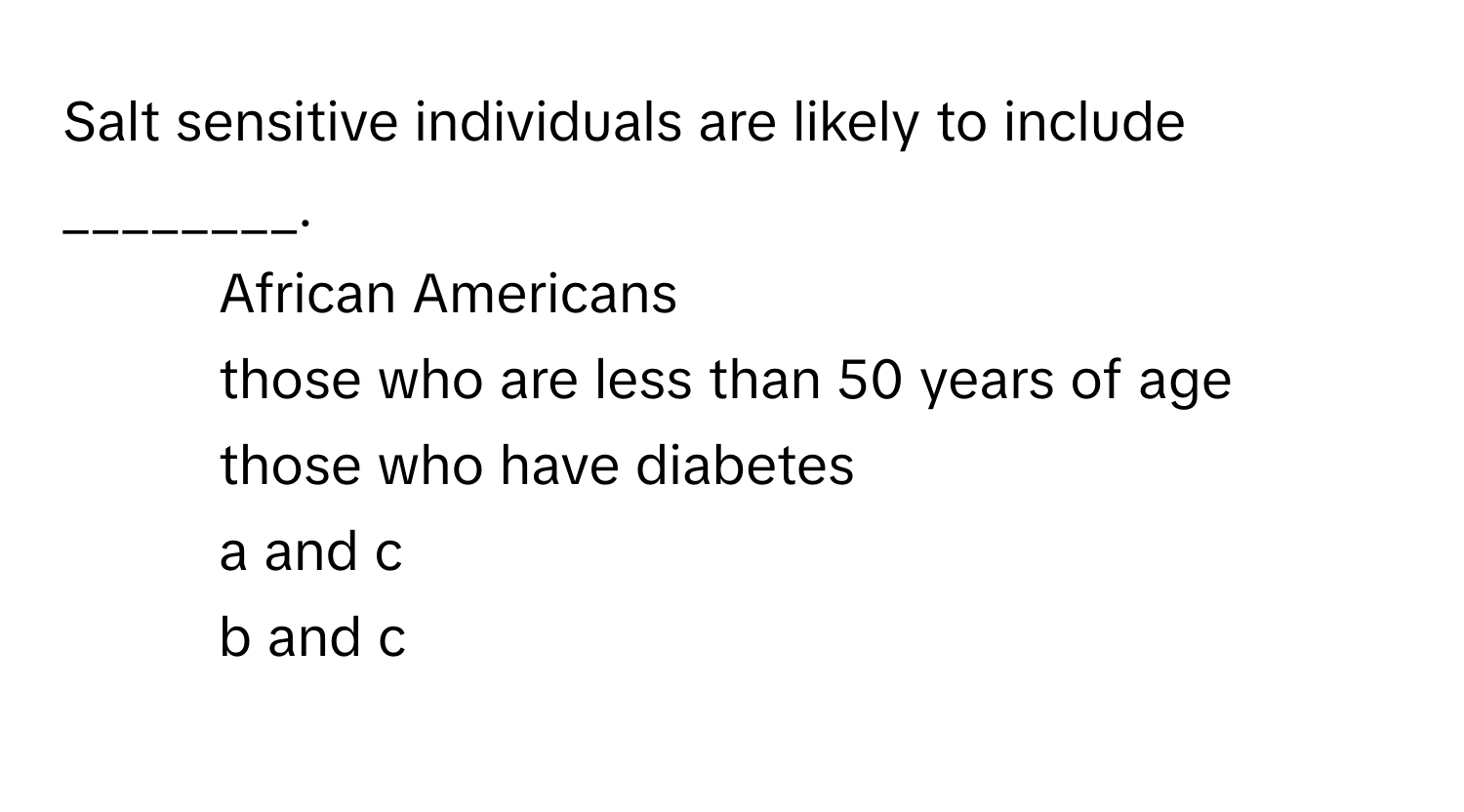 Salt sensitive individuals are likely to include ________. 

1) African Americans 
2) those who are less than 50 years of age 
3) those who have diabetes 
4) a and c 
5) b and c