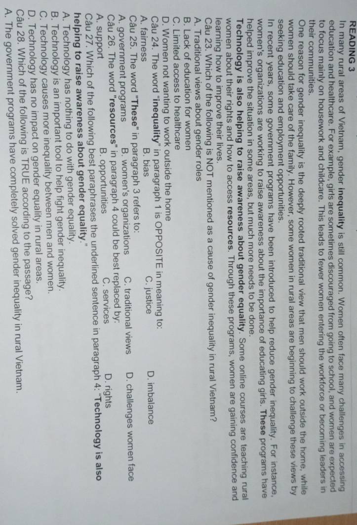 READING 3
In many rural areas of Vietnam, gender inequality is still common. Women often face many challenges in accessing
education and healthcare. For example, girls are sometimes discouraged from going to school, and women are expected
to focus mainly on housework and childcare. This leads to fewer women entering the workforce or becoming leaders in
their communities.
One reason for gender inequality is the deeply rooted traditional view that men should work outside the home, while
women should take care of the family. However, some women in rural areas are beginning to challenge these views by
seeking education and employment opportunities.
In recent years, some government programs have been introduced to help reduce gender inequality. For instance,
women's organizations are working to raise awareness about the importance of educating girls. These programs have
helped improve the situation in some areas, but much more needs to be done.
Technology is also helping to raise awareness about gender equality. Some online courses are teaching rural
women about their rights and how to access resources. Through these programs, women are gaining confidence and
learning how to improve their lives.
Câu 23. Which of the following is NOT mentioned as a cause of gender inequality in rural Vietnam?
A. Traditional views about gender roles
B. Lack of education for women
C. Limited access to healthcare
D. Women not wanting to work outside the home
Câu 24. The word “inequality” in paragraph 1 is OPPOSITE in meaning to:
A. fairness B. bias C. justice D. imbalance
Câu 25. The word "These" in paragraph 3 refers to:
A. government programs B. women's organizations C. traditional views D. challenges women face
Câu 26. The word "resources" in paragraph 4 could be best replaced by:
A. support B. opportunities C. services D. rights
Câu 27. Which of the following best paraphrases the underlined sentence in paragraph 4: “Technology is also
helping to raise awareness about gender equality."
A. Technology has nothing to do with gender equality.
B. Technology is an important tool to help fight gender inequality.
C. Technology causes more inequality between men and women.
D. Technology has no impact on gender equality in rural areas.
Câu 28. Which of the following is TRUE according to the passage?
A. The government programs have completely solved gender inequality in rural Vietnam.