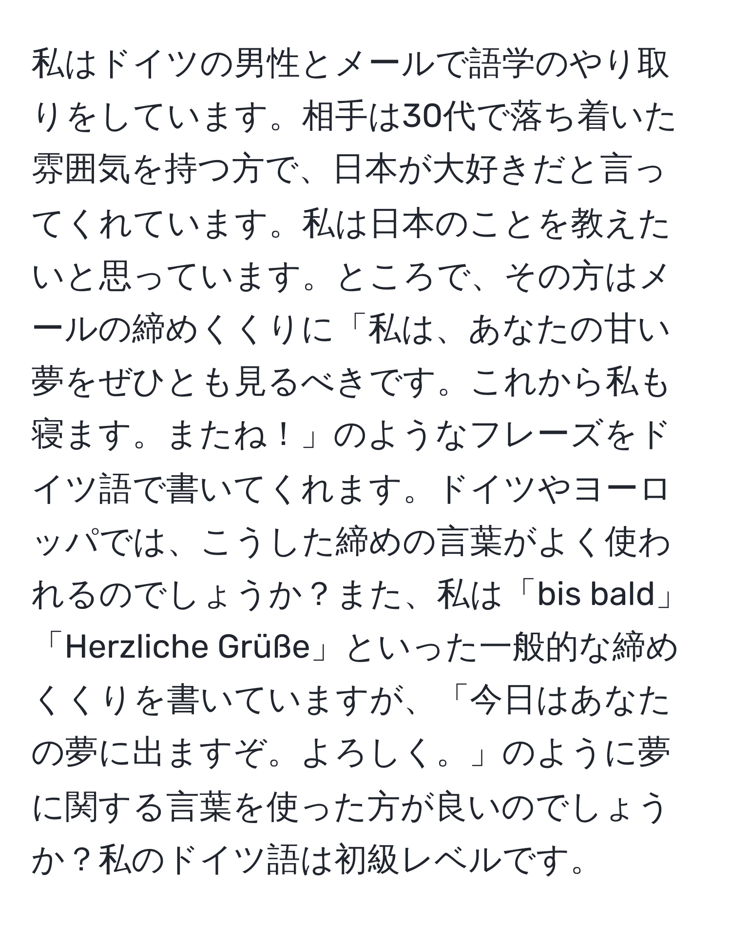 私はドイツの男性とメールで語学のやり取りをしています。相手は30代で落ち着いた雰囲気を持つ方で、日本が大好きだと言ってくれています。私は日本のことを教えたいと思っています。ところで、その方はメールの締めくくりに「私は、あなたの甘い夢をぜひとも見るべきです。これから私も寝ます。またね！」のようなフレーズをドイツ語で書いてくれます。ドイツやヨーロッパでは、こうした締めの言葉がよく使われるのでしょうか？また、私は「bis bald」「Herzliche Grüße」といった一般的な締めくくりを書いていますが、「今日はあなたの夢に出ますぞ。よろしく。」のように夢に関する言葉を使った方が良いのでしょうか？私のドイツ語は初級レベルです。