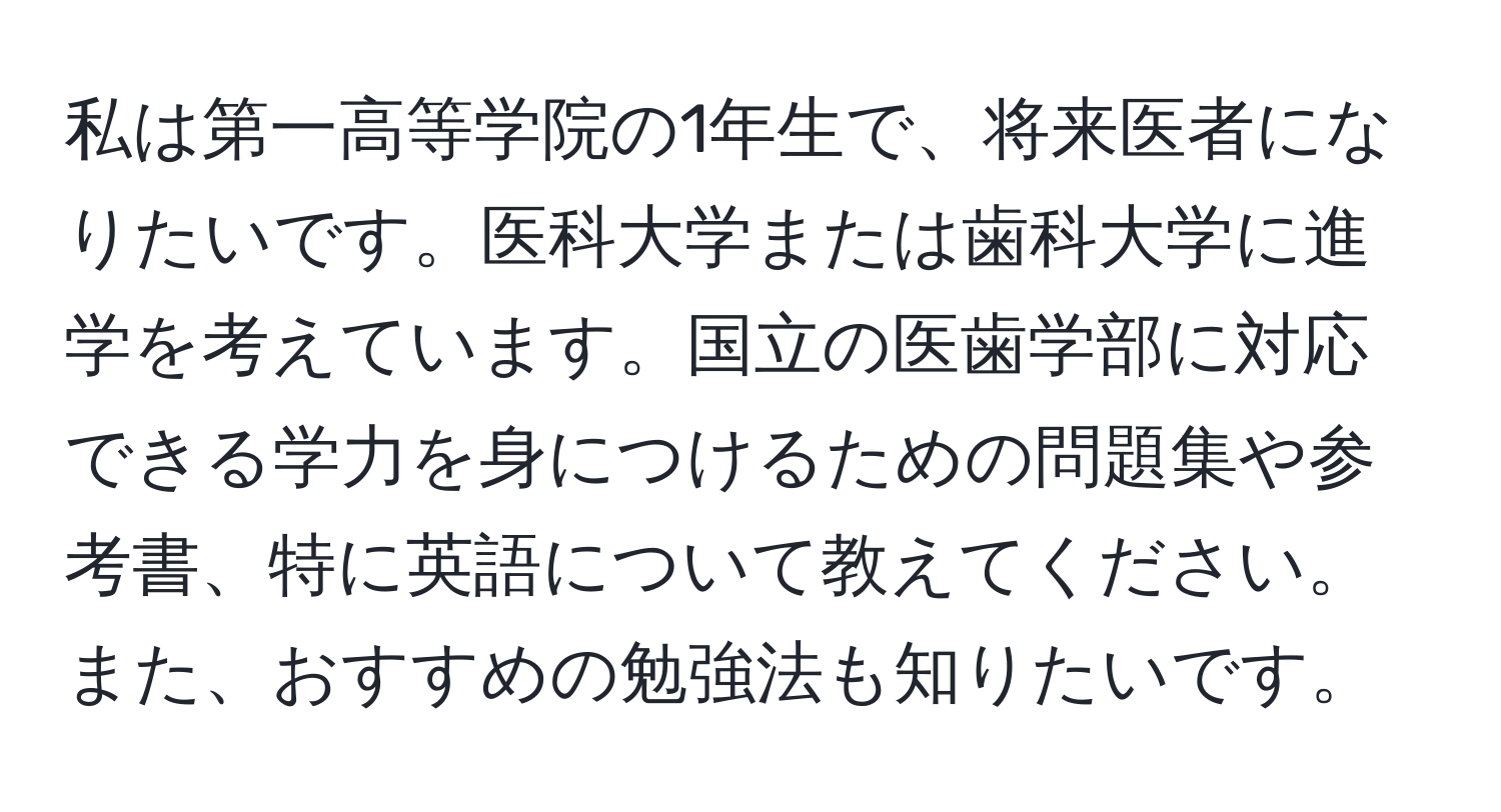 私は第一高等学院の1年生で、将来医者になりたいです。医科大学または歯科大学に進学を考えています。国立の医歯学部に対応できる学力を身につけるための問題集や参考書、特に英語について教えてください。また、おすすめの勉強法も知りたいです。