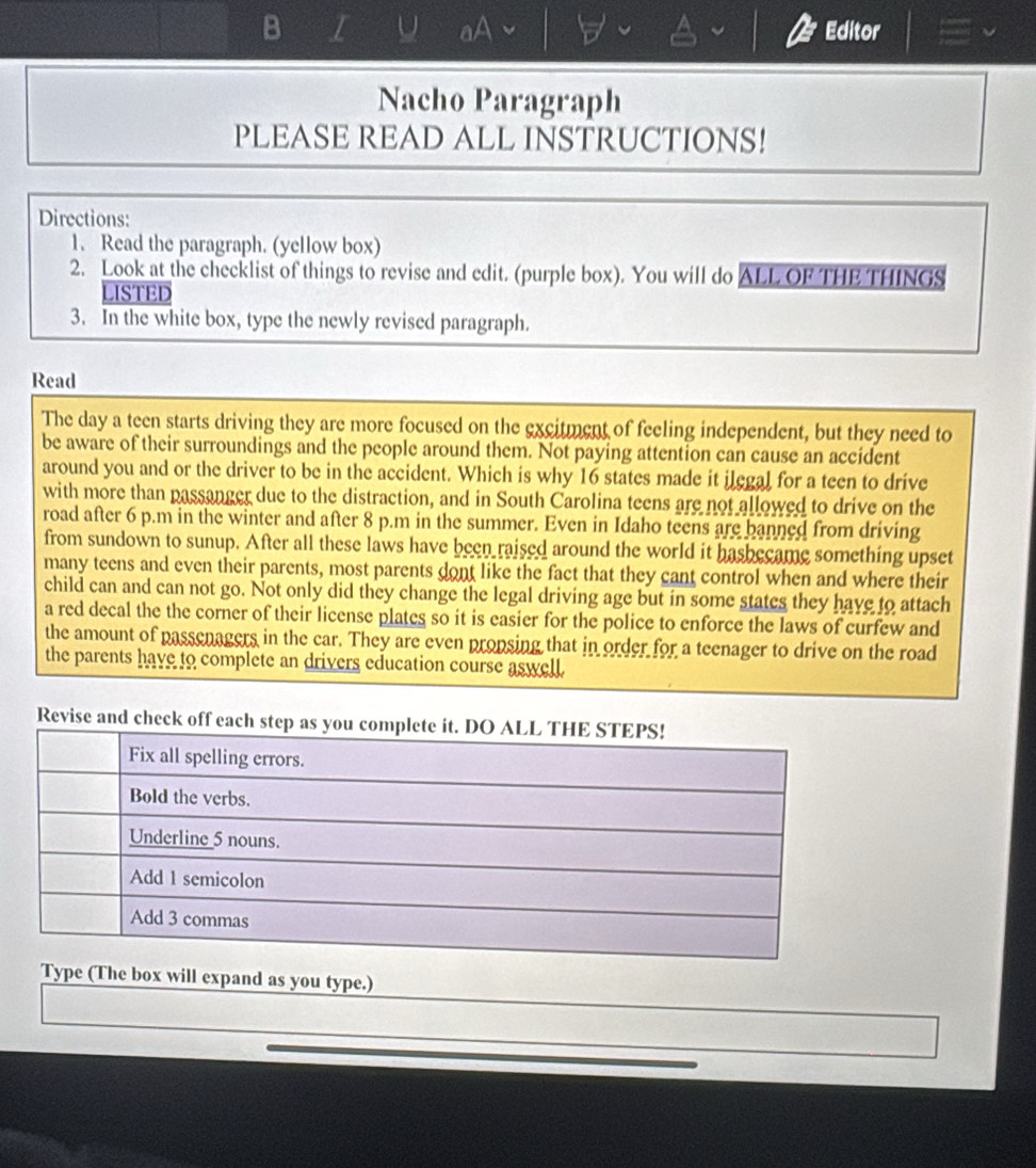 aA Editor 
Nacho Paragraph 
PLEASE READ ALL INSTRUCTIONS! 
Directions: 
1. Read the paragraph. (yellow box) 
2. Look at the checklist of things to revise and edit. (purple box). You will do ALL OF THE THINGS 
LISTED 
3. In the white box, type the newly revised paragraph. 
Read 
The day a teen starts driving they are more focused on the excitment of feeling independent, but they need to 
be aware of their surroundings and the people around them. Not paying attention can cause an accident 
around you and or the driver to be in the accident. Which is why 16 states made it ilegal for a teen to drive 
with more than passanger due to the distraction, and in South Carolina teens are not allowed to drive on the 
road after 6 p.m in the winter and after 8 p.m in the summer. Even in Idaho teens are banned from driving 
from sundown to sunup. After all these laws have been raised around the world it hasbecame something upset 
many teens and even their parents, most parents dont like the fact that they cant control when and where their 
child can and can not go. Not only did they change the legal driving age but in some states they have to attach 
a red decal the the corner of their license plates so it is easier for the police to enforce the laws of curfew and 
the amount of passenagers in the car. They are even propsing that in order for a teenager to drive on the road 
the parents have to complete an drivers education course aswell 
Revise an 
pe (The box will expand as you type.)