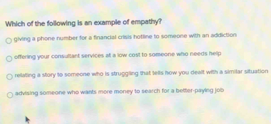 Which of the following is an example of empathy?
giving a phone number for a financial crisis hotline to someone with an addiction
offering your consultant services at a low cost to someone who needs help
relating a story to someone who is struggling that tells how you dealt with a similar situation
advising someone who wants more money to search for a better-paying job