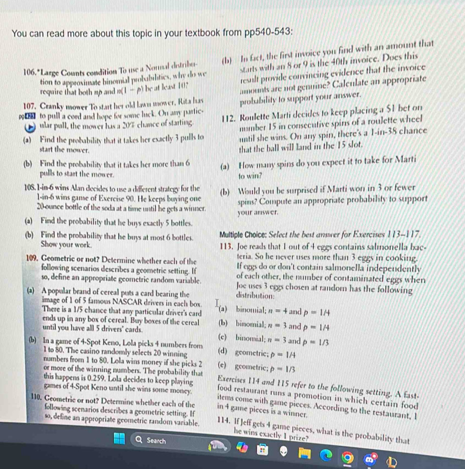 You can read more about this topic in your textbook from pp540-543:
106. "Large Counts condition To use a Nornal distribu- (b) In fact, the first invoice you find with an amount that
tion to approximate binomial probabilitics, why do we starts with an 8 or 9 is the 40th invoice. Does this
require that both uo and n(1— p) be at least 10? result provide convincing evidence that the invoice
amounts are not genuine? Calculate an appropriate
107, Cranky mower To start her old lawn mower, Rita has probability to support your answer.
_  to pull a cord and hope for some luck. On any partic- 112. Roulette Marti decides to keep placing a $1 bet on
ular pull, the mower has a 20% chance of starting.
number 15 in consecutive spins of a roulette wheel
(a) Find the probability that it takes her exactly 3 pulls to until she wins. On any spin, there's a 1-in-38 chance
start the mower.
that the ball will land in the 15 slot.
(b) Find the probability that it takes her more than 6 (a) How many spins do you expect it to take for Marti
pulls to start the mower.
to win?
108. 1-in-6 wins Alan decides to use a different strategy for the (b) Would you be surprised if Marti won in 3 or fewer
1-in-6 wins game of Exercise 90. He keeps buying one spins? Compute an appropriate probability to support
20-ounce bottle of the soda at a time until he gets a winner. your answer.
(a) Find the probability that he buys exactly 5 bottles.
(b) Find the probability that he buys at most 6 bottles. Multiple Choice: Select the best answer for Exercises 113-117.
Show your work. 113. Joe reads that 1 out of 4 eggs contains salmonella bac-
teria. So he never uses more than 3 eggs in cooking.
109, Geometric or not? Determine whether each of the If eggs do or don't contain salmonella independently
following scenarios describes a geometric setting. If of each other, the number of contaminated eggs when
so, define an appropriate geometric random variable. Joe uses 3 eggs chosen at random has the following
(a) A popular brand of cereal puts a card bearing the distribution:
image of 1 of 5 famous NASCAR drivers in each box.
There is a 1/5 chance that any particular driver's card (a) binomial; n=4 and p=1/4
ends up in any box of cereal. Buy boxes of the cereal (b) binomial; n=3 and p=1/4
until you have all 5 drivers" cards. (c) binomial; n=3 and p=1/3
(b) In a game of 4-Spot Keno, Lola picks 4 numbers from (d) geometric; p=1A
1 to 80. The casino randomly selects 20 winning
numbers from 1 to 80. Lola wins money if she picks 2 (c) gcometric; p=1/3
or more of the winning numbers. The probability that
this happens is 0.259. Lola decides to keep playing
Exercises 114 and 115 refer to the following setting. A fast-
games of 4-Spot Keno until she wins some money.
food restaurant runs a promotion in which certain food
110. Geometrie or not? Determine whether each of the in 4 game pieces is a winner.
items come with game picces. According to the restaurant, I
following scenarios describes a geometric setting. If
so, define an appropriate geometric random variable.
114. If Jeff gets 4 game pieces, what is the probability that
he wins exactly 1 prize?
Search