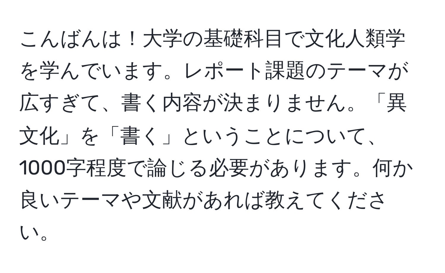 こんばんは！大学の基礎科目で文化人類学を学んでいます。レポート課題のテーマが広すぎて、書く内容が決まりません。「異文化」を「書く」ということについて、1000字程度で論じる必要があります。何か良いテーマや文献があれば教えてください。