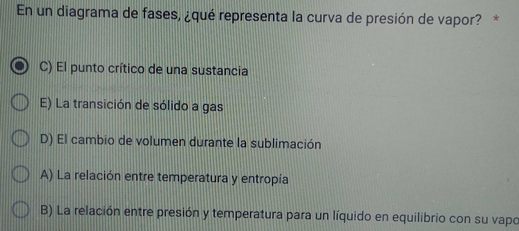 En un diagrama de fases, ¿qué representa la curva de presión de vapor? *
C) El punto crítico de una sustancia
E) La transición de sólido a gas
D) El cambio de volumen durante la sublimación
A) La relación entre temperatura y entropía
B) La relación entre presión y temperatura para un líquido en equilibrio con su vapo