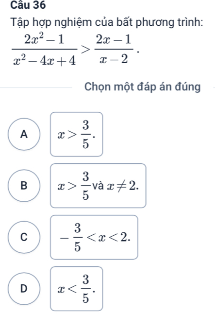 Tập hợp nghiệm của bất phương trình:
 (2x^2-1)/x^2-4x+4 > (2x-1)/x-2 . 
Chọn một đáp án đúng
A x> 3/5 .
B x> 3/5  và x!= 2.
C - 3/5  .
D x .