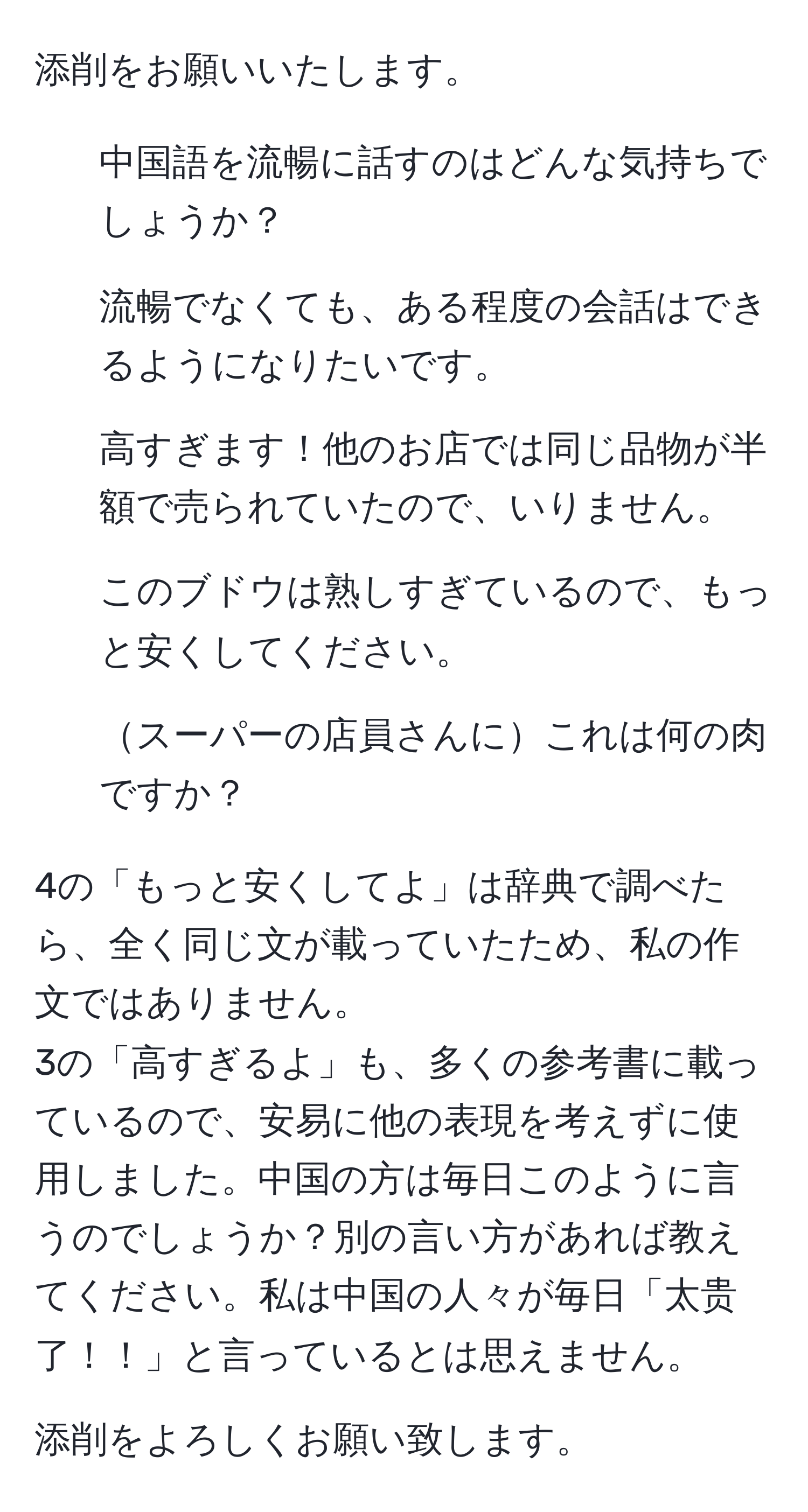 添削をお願いいたします。

1. 中国語を流暢に話すのはどんな気持ちでしょうか？

2. 流暢でなくても、ある程度の会話はできるようになりたいです。

3. 高すぎます！他のお店では同じ品物が半額で売られていたので、いりません。

4. このブドウは熟しすぎているので、もっと安くしてください。

5. スーパーの店員さんにこれは何の肉ですか？

4の「もっと安くしてよ」は辞典で調べたら、全く同じ文が載っていたため、私の作文ではありません。
3の「高すぎるよ」も、多くの参考書に載っているので、安易に他の表現を考えずに使用しました。中国の方は毎日このように言うのでしょうか？別の言い方があれば教えてください。私は中国の人々が毎日「太贵了！！」と言っているとは思えません。

添削をよろしくお願い致します。