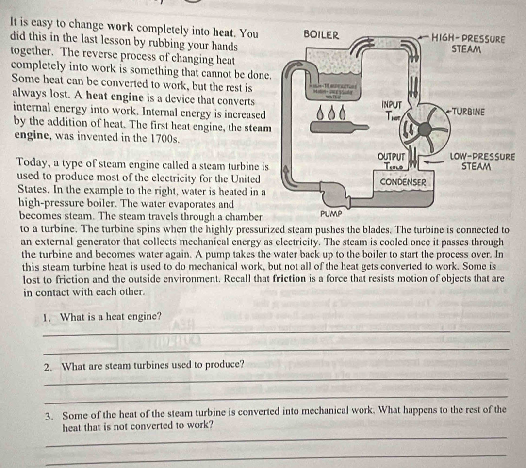 It is easy to change work completely into heat. You 
did this in the last lesson by rubbing your hands 
together. The reverse process of changing heat 
completely into work is something that cannot be done 
Some heat can be converted to work, but the rest is 
always lost. A heat engine is a device that converts 
internal energy into work. Internal energy is increased 
by the addition of heat. The first heat engine, the steam 
engine, was invented in the 1700s. 
Today, a type of steam engine called a steam turbine is 
used to produce most of the electricity for the United 
States. In the example to the right, water is heated in a 
high-pressure boiler. The water evaporates and 
becomes steam. The steam travels through a chamber 
to a turbine. The turbine spins when the highly pressurized steam pushes the blades. The turbine is connected to 
an external generator that collects mechanical energy as electricity. The steam is cooled once it passes through 
the turbine and becomes water again. A pump takes the water back up to the boiler to start the process over. In 
this steam turbine heat is used to do mechanical work, but not all of the heat gets converted to work. Some is 
lost to friction and the outside environment. Recall that friction is a force that resists motion of objects that are 
in contact with each other. 
1. What is a heat engine? 
_ 
_ 
2. What are steam turbines used to produce? 
_ 
_ 
3. Some of the heat of the steam turbine is converted into mechanical work. What happens to the rest of the 
_ 
heat that is not converted to work? 
_