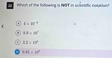 Which of the following is NOT in scientific notation?
a 4* 10^(-8)
B 8.9* 10^7
C 3.2* 10^0
D 0.85* 10^9