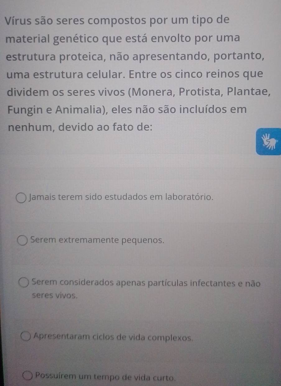 Vírus são seres compostos por um tipo de
material genético que está envolto por uma
estrutura proteica, não apresentando, portanto,
uma estrutura celular. Entre os cinco reinos que
dividem os seres vivos (Monera, Protista, Plantae,
Fungin e Animalia), eles não são incluídos em
nenhum, devido ao fato de:
Jamais terem sido estudados em laboratório.
Serem extremamente pequenos.
Serem considerados apenas partículas infectantes e não
seres vivos.
Apresentaram ciclos de vida complexos.
Possuírem um tempo de vida curto.