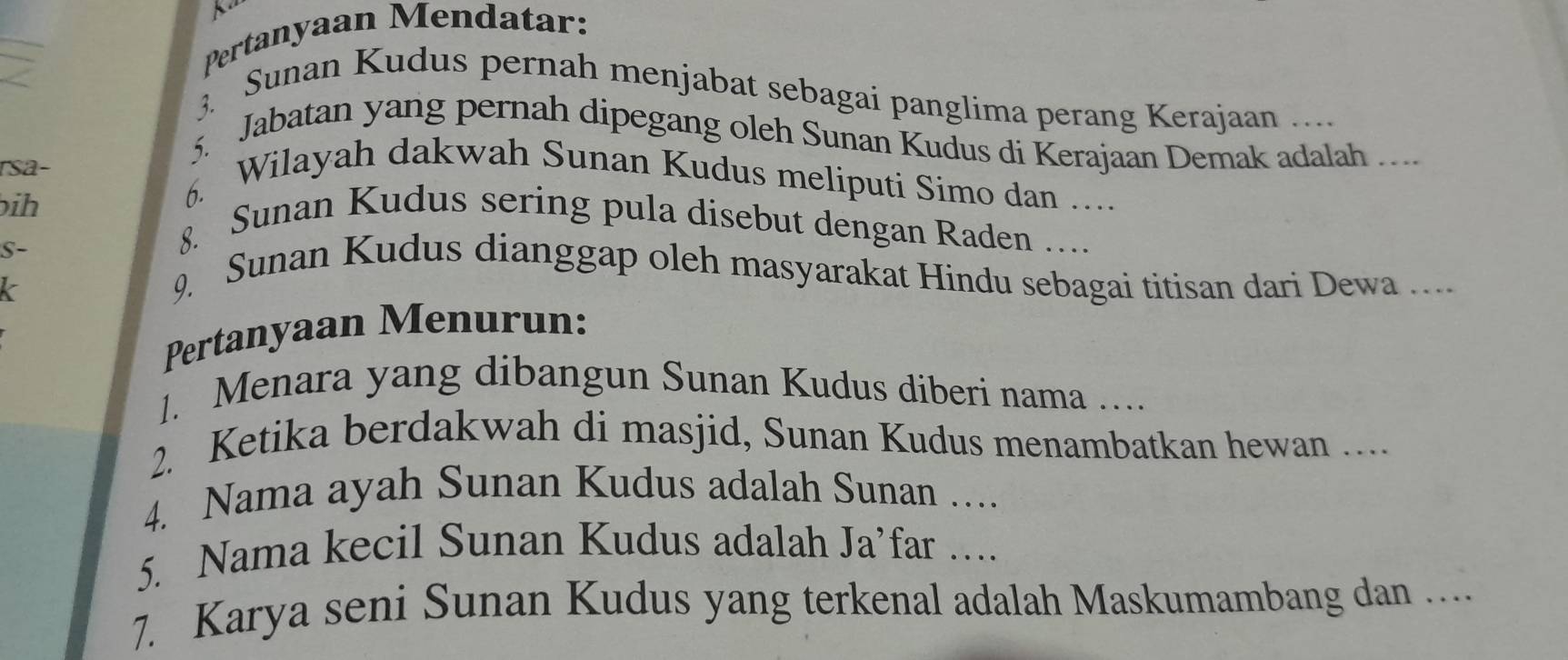 Pertanyaan Mendatar: 
3. Sunan Kudus pernah menjabat sebagai panglima perang Kerajaan 
5. Jabatan yang pernah dipegang oleh Sunan Kudus di Kerajaan Demak adalah ._ 
ṛsa- 
bih 
6. Wilayah dakwah Sunan Kudus meliputi Simo dan ….. 
8. Sunan Kudus sering pula disebut dengan Raden … 
S- 9. Sunan Kudus dianggap oleh masyarakat Hindu sebagai titisan dari Dewa ... 
k 
Pertanyaan Menurun: 
1. Menara yang dibangun Sunan Kudus diberi nama …... 
2. Ketika berdakwah di masjid, Sunan Kudus menambatkan hewan ... 
4. Nama ayah Sunan Kudus adalah Sunan_ 
5. Nama kecil Sunan Kudus adalah Ja’far …_ 
7. Karya seni Sunan Kudus yang terkenal adalah Maskumambang dan ....