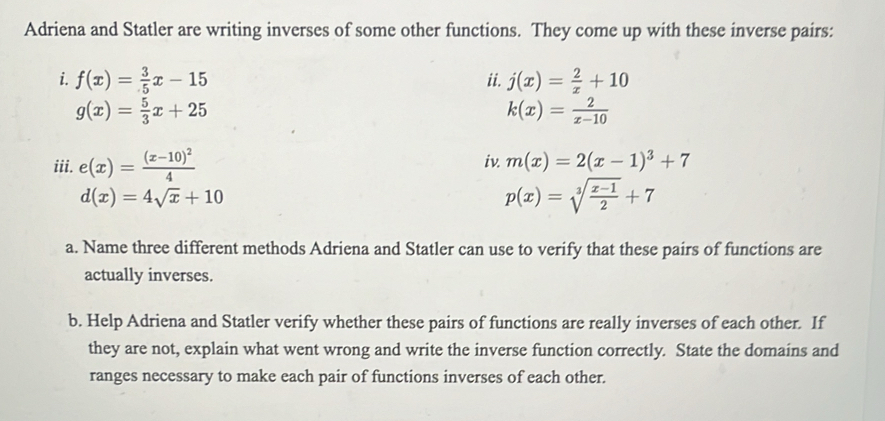 Adriena and Statler are writing inverses of some other functions. They come up with these inverse pairs: 
i. f(x)= 3/5 x-15 ii. j(x)= 2/x +10
g(x)= 5/3 x+25
k(x)= 2/x-10 
iii. e(x)=frac (x-10)^24 iv. m(x)=2(x-1)^3+7
d(x)=4sqrt(x)+10
p(x)=sqrt[3](frac x-1)2+7
a. Name three different methods Adriena and Statler can use to verify that these pairs of functions are 
actually inverses. 
b. Help Adriena and Statler verify whether these pairs of functions are really inverses of each other. If 
they are not, explain what went wrong and write the inverse function correctly. State the domains and 
ranges necessary to make each pair of functions inverses of each other.