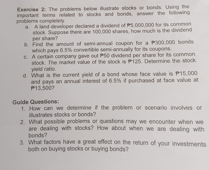 The problems below illustrate stocks or bonds. Using the 
important terms related to stocks and bonds, answer the following 
problems completely. 
a. A land developer declared a dividend of 5,000,000 for its common 
stock. Suppose there are 100,000 shares, how much is the dividend 
per share? 
b. Find the amount of semi-annual coupon for a P300,000 bonds 
which pays 6.5% convertible semi-annually for its coupons. 
c. A certain company gave out P50 dividend per share for its common 
stock. The market value of the stock is P125. Determine the stock 
yield ratio. 
d. What is the current yield of a bond whose face value is P15,000
and pays an annual interest of 6.5% if purchased at face value at
P13,500? 
Guide Questions: 
1. How can we determine if the problem or scenario involves or 
illustrates stocks or bonds? 
2. What possible problems or questions may we encounter when we 
are dealing with stocks? How about when we are dealing with 
bonds? 
3. What factors have a great effect on the return of your investments 
both on buying stocks or buying bonds?