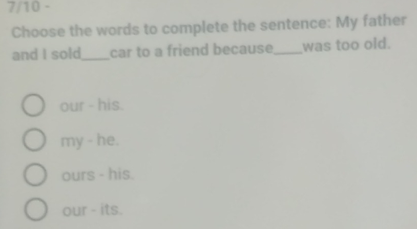 7/10 -
Choose the words to complete the sentence: My father
and I sold_ car to a friend because_ was too old.
our - his.
my - he.
ours - his.
our - its.