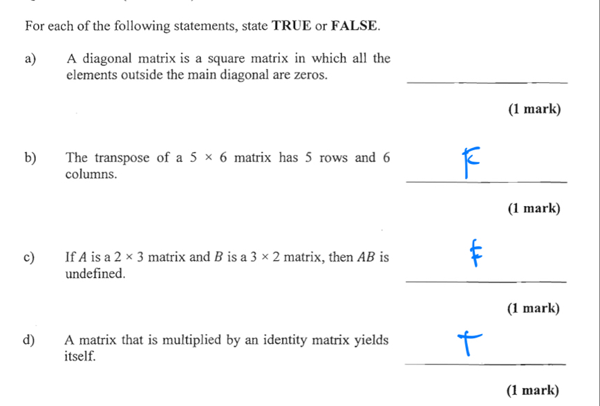 For each of the following statements, state TRUE or FALSE. 
a) A diagonal matrix is a square matrix in which all the 
elements outside the main diagonal are zeros._ 
(1 mark) 
b) The transpose of a 5* 6 matrix has 5 rows and 6
_ 
columns. 
(1 mark) 
c) If A is a 2* 3 matrix and B is a 3* 2 matrix , then AB is 
_ 
undefined. 
(1 mark) 
d) A matrix that is multiplied by an identity matrix yields 
_ 
itself. 
(1 mark)