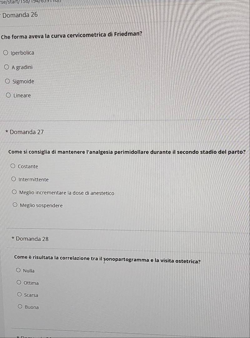 rse/start/158/194/859118//
Domanda 26
Che forma aveva la curva cervicometrica di Friedman?
Iperbolica
A gradini
Sigmoide
Lineare
* Domanda 27
Come si consiglia di mantenere l'analgesia perimidollare durante il secondo stadio del parto?
Costante
Intermittente
Meglio incrementare la dose di anestetico
Meglio sospendere
* Domanda 28
Come è risultata la correlazione tra il sonopartogramma e la visita ostetrica?
Nulla
Ottima
Scarsa
Buona