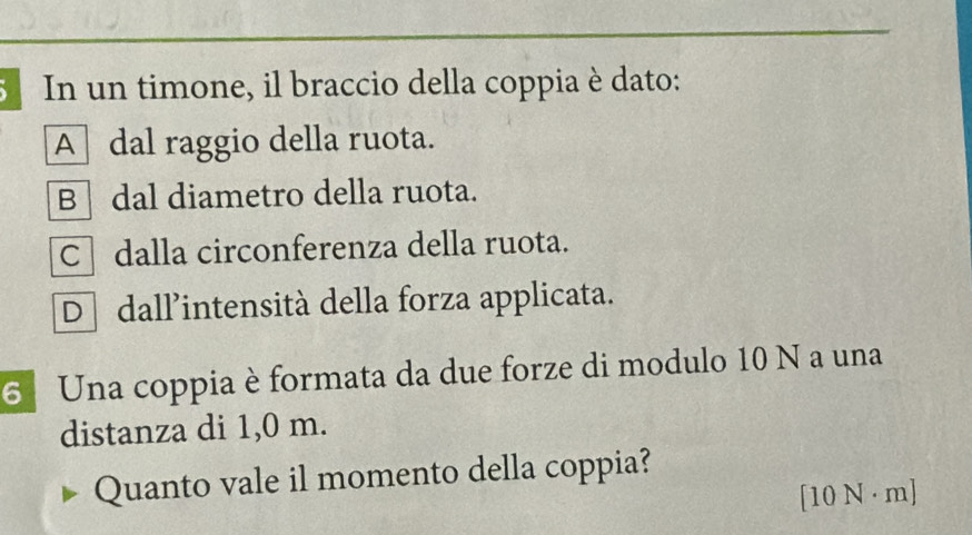 In un timone, il braccio della coppia è dato:
A] dal raggio della ruota.
B dal diametro della ruota.
C dalla circonferenza della ruota.
D dall’intensità della forza applicata.
6 Una coppia è formata da due forze di modulo 10 N a una
distanza di 1,0 m.
Quanto vale il momento della coppia?
[ 10 N · m]