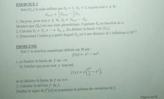 Soit (U_n) la suite définie par U_0=1, U_1=2 , et pour tout n∈ N :
U_n+2= 3/2 U_n+1- 1/2 U_n-
1. On pose, pour tout n∈ N_+V_n=U_n+1-U_n. 
Montrer que (V_n) est une suite géométrique. Exprimer V_n en fonction de n. 
2. Calculer V_0+V_1+·s +V_n-1. En déduire la limite ( de (U_n). 
3. Déterminer l'entier p à partir duquel U_p est à une distance de l inférieure à 10^(-3). 
PROBLEME 
Soit f la fonction numérique définie sur IR par :
f(x)=e^x-xe^2. 
1. a) Etudier la limite de fcn-∈fty
h) Vérifier que pour tout x non nul,
f(x)=x( e^x/x -e^2). 
et en déduire la limite de feh+∈fty. 
2. Calculer la dérivée f' de f. 
Etudier le signe de f'(x) et construire le tableau de variations de f. 
Page 1 sur 2