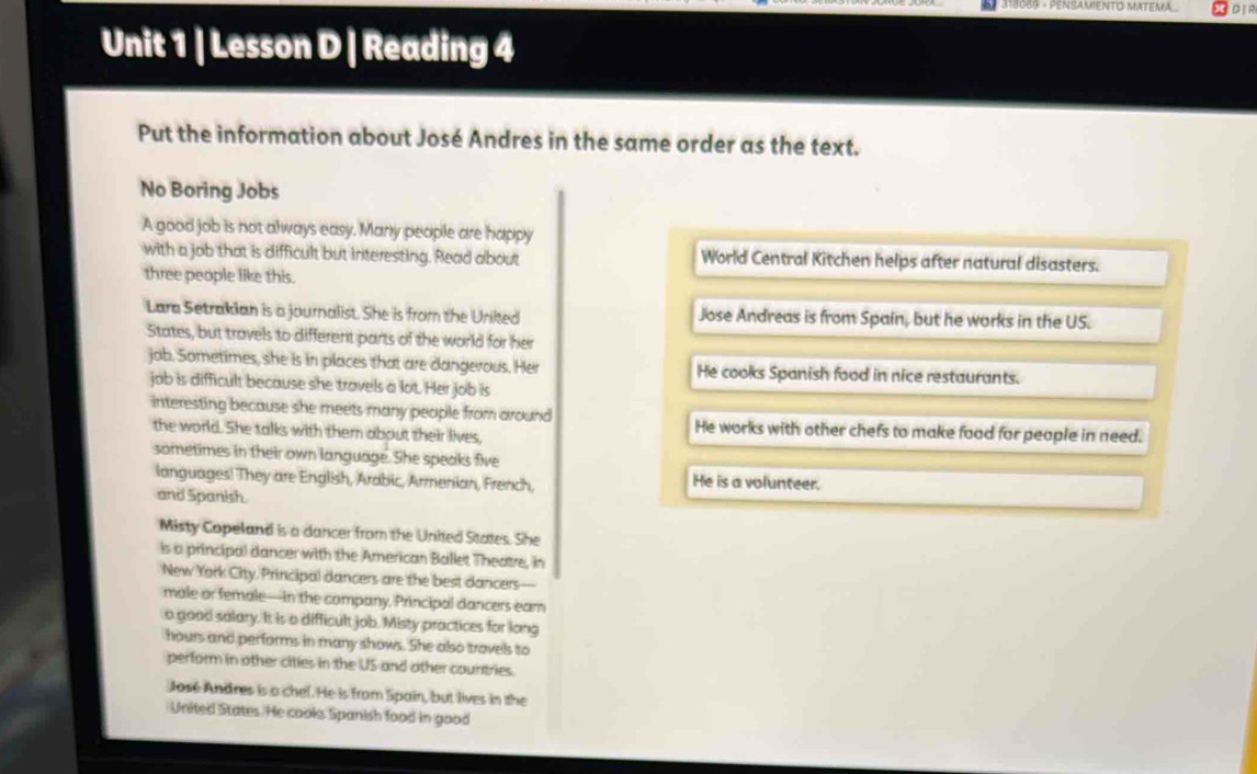 318089 - PENSAMENTO MATEMA 
Unit 1 | Lesson D | Reading 4 
Put the information about José Andres in the same order as the text. 
No Boring Jobs 
A good job is not always easy. Many people are happy 
with a job that is difficult but interesting. Read about World Central Kitchen helps after natural disasters. 
three people like this. 
Lara Setrakdian is a journalist. She is from the Unikted Jose Andreas is from Spain, but he works in the US. 
States, but travels to different parts of the world for her 
job. Sometimes, she is in places that are dangerous. Her He cooks Spanish food in nice restaurants. 
jab is difficult because she travels a lot. Her job is 
interesting because she meets many people from around He works with other chefs to make food for people in need. 
the world. She talks with them about their lives, 
sometimes in their own language. She speaks five 
languages! They are English, Arabic, Armenian, French, He is a volunteer. 
and Spanish. 
Misty Copeland is a dancer from the United States. She 
is a principal dancer with the American Ballet Theatre, in 
New York City, Principal dancers are the best dancers— 
male or female—in the company. Principal dancers eam 
a good salary. It is a difficult job. Misty practices for long 
hours and performs in many shows. She also travels to 
perform in other cities in the US and other countries. 
José Andres is a chel. He is from Spain, but lives in the 
United States. He cooks Spanish food in good