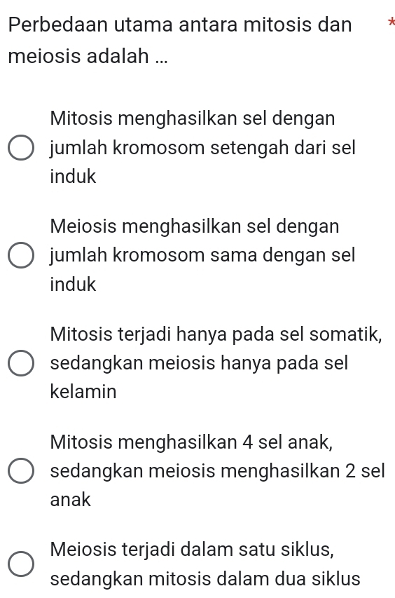 Perbedaan utama antara mitosis dan *
meiosis adalah ...
Mitosis menghasilkan sel dengan
jumlah kromosom setengah dari sel
induk
Meiosis menghasilkan sel dengan
jumlah kromosom sama dengan sel
induk
Mitosis terjadi hanya pada sel somatik,
sedangkan meiosis hanya pada sel
kelamin
Mitosis menghasilkan 4 sel anak,
sedangkan meiosis menghasilkan 2 sel
anak
Meiosis terjadi dalam satu siklus,
sedangkan mitosis dalam dua siklus