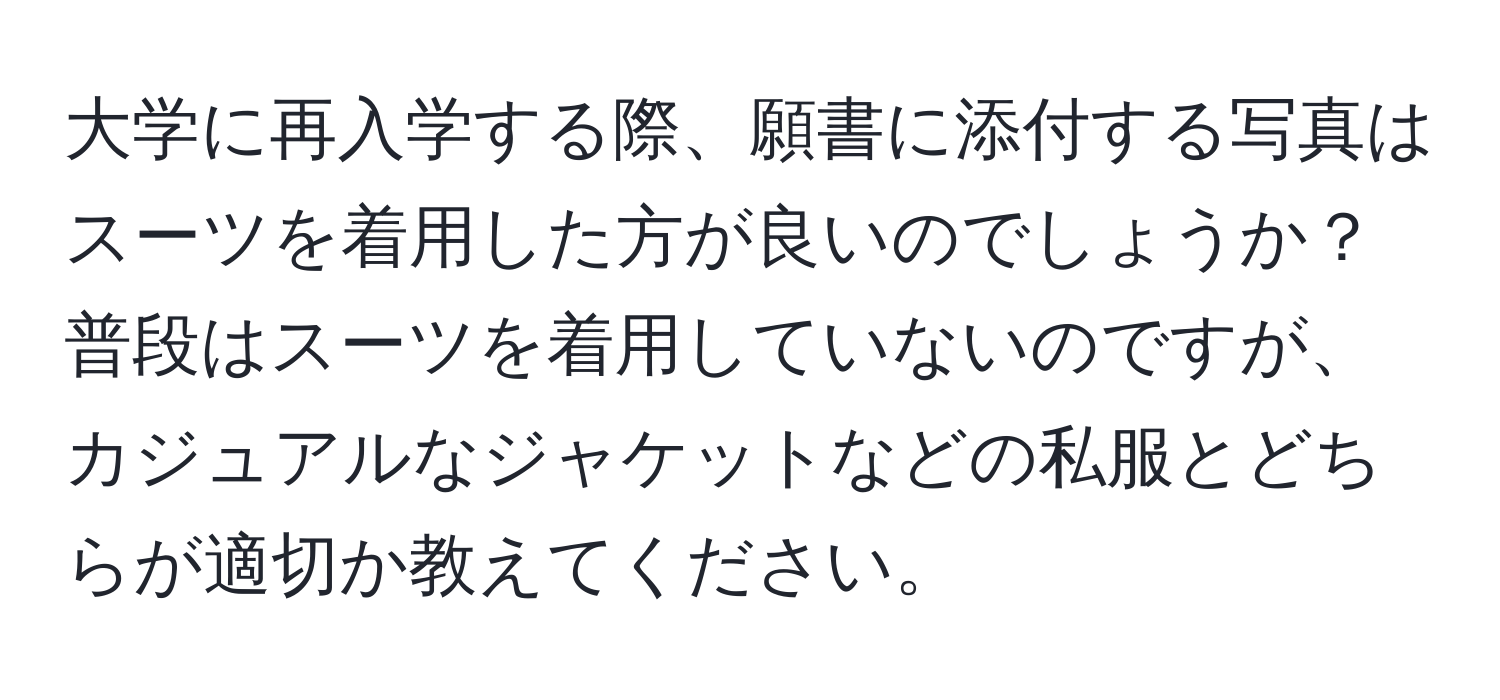 大学に再入学する際、願書に添付する写真はスーツを着用した方が良いのでしょうか？普段はスーツを着用していないのですが、カジュアルなジャケットなどの私服とどちらが適切か教えてください。