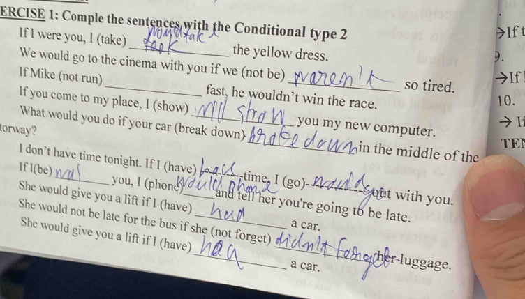 ERCISE 1: Comple the sentences with the Conditional type 2 
Ift 
If I were you, I (take) _the yellow dress. 
9. 
We would go to the cinema with you if we (not be) so tired. 
If 
If Mike (not run) _fast, he wouldn’t win the race. 
10. 
If you come to my place, I (show) _you my new computer. 
I 
torway? 
What would you do if your car (break down) _in the middle of the 
TEN 
I don’t have time tonight. If I (have) time, I (go) sout with you. 
lf l(be)_ you, I (phone)_ __and tell her you're going to be late. 
She would give you a lift if I (have) a car. 
She would not be late for the bus if she (not forget) _her luggage. 
She would give you a lift if I (have) a car.