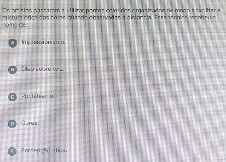 Os artistas passaram a utilizar pontos coloridos organizados de modo a facilitar a
mistura ótica das cores quando observadas à distância. Essa técnica recebeu o
nome de:
A Impressionismo.
B Óleo sobre tela.
C Pontilhismo.
D Cores.
Percepção ótica.