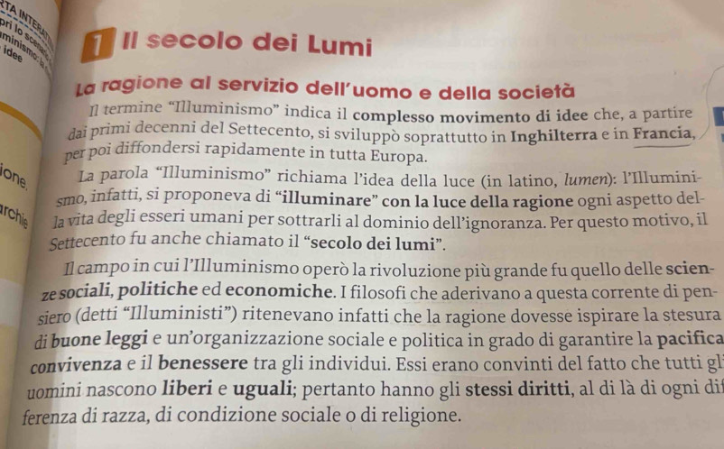 TAINTERA 
ri lo sce Il secolo dei Lumi 
ninismo b 
idee 
La ragione al servizio dell'uomo e della società 
Il termine “Illuminismo” indica il complesso movimento di idee che, a partire 
daì primi decenni del Settecento, si sviluppò soprattutto in Inghilterra e in Francia. 
per poi diffondersi rapidamente in tutta Europa. 
one La parola “Illuminismo” richiama l’idea della luce (in latino, lumen): l’Illumini- 
smo, infatti, si proponeva di “illuminare” con la luce della ragione ogni aspetto del- 
rchie la vita degli esseri umani per sottrarli al dominio dell’ignoranza. Per questo motivo, il 
Settecento fu anche chiamato il “secolo dei lumi”. 
Il campo in cui l’Illuminismo operò la rivoluzione più grande fu quello delle scien- 
ze sociali, politiche ed economiche. I filosofi che aderivano a questa corrente di pen- 
siero (detti “Illuministi”) ritenevano infatti che la ragione dovesse ispirare la stesura 
di buone leggi e un’organizzazione sociale e politica in grado di garantire la pacifica 
convivenza e il benessere tra gli individui. Essi erano convinti del fatto che tutti gl 
uomini nascono liberi e uguali; pertanto hanno gli stessi diritti, al di là di ogni di 
ferenza di razza, di condizione sociale o di religione.