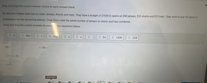 Drag and drop the correct answer choice to each answer blank. 
An ultimate frisbee team has to order Jerseys, Shorts and Hats. They have a budget of $1830 to spend on $50 jerseys, $20 shorts and $15 hats. They want to buy 54 items in 
preparation for the upcoring season. They must order the same number of jerseys as shorts and hats combined. 
Drag and drop the correct answers to comp the equations below. 
h H 20s H 5ur s 54 H 1830 H 15h
501+ +15h=
j+s+h=
j=s
Ardrerer ed