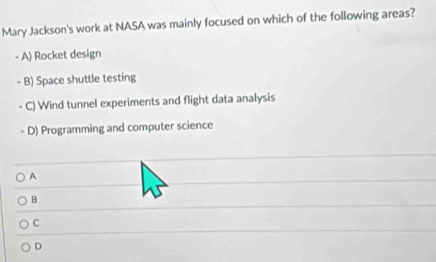 Mary Jackson's work at NASA was mainly focused on which of the following areas?
- A) Rocket design
- B) Space shuttle testing
C) Wind tunnel experiments and flight data analysis
- D) Programming and computer science
A
B
C
D