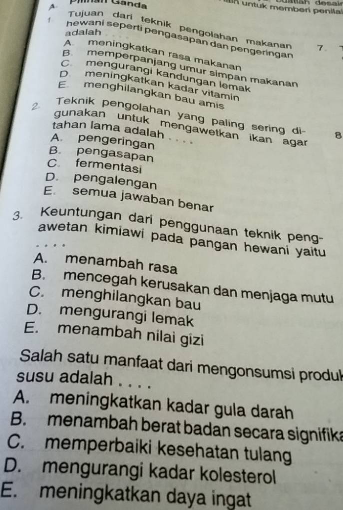 A Pimán Ganda
d a tah desair
in untuk memberi penilal
Tujuan dari teknik pengolahan makanan 7.
adalah
1 hewani seperti pengasapan dan pengeringan
A meningkatkan rasa makanan
B. memperpanjang umur simpan makanan
C mengurangi kandungan lemak
Dmeningkatkan kadar vitamin
E menghilangkan bau amis
2. Teknik pengolahan yang paling sering di 8
gunakan untuk mengawetkan ikan agar
tahan lama adalah . . . .
A pengeringan
B pengasapan
C fermentasi
D. pengalengan
E semua jawaban benar
3. Keuntungan dari penggunaan teknik peng-
awetan kimiawi pada pangan hewani yaitu
A. menambah rasa
B. mencegah kerusakan dan menjaga mutu
C. menghilangkan bau
D. mengurangi lemak
E. menambah nilai gizi
Salah satu manfaat dari mengonsumsi produk
susu adalah . . . .
A. meningkatkan kadar gula darah
B. menambah berat badan secara signifika
C. memperbaiki kesehatan tulang
D. mengurangi kadar kolesterol
E. meningkatkan daya ingat