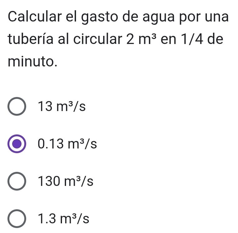 Calcular el gasto de agua por una
tubería al circular 2m^3 en 1/4 de
minuto.
13m^3/s
0.13m^3/s
130m^3/s
1.3m^3/s